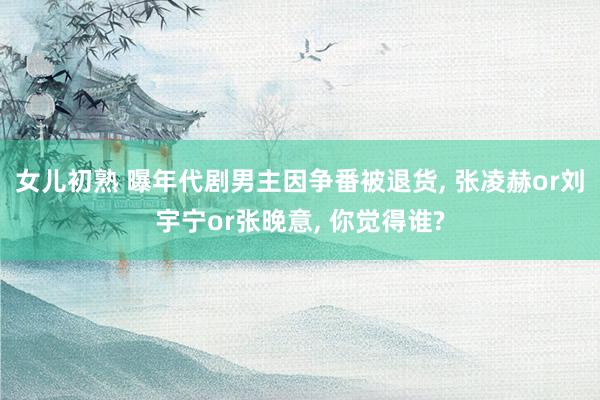 女儿初熟 曝年代剧男主因争番被退货, 张凌赫or刘宇宁or张晚意, 你觉得谁?