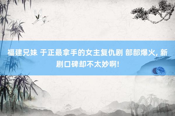 福建兄妹 于正最拿手的女主复仇剧 部部爆火, 新剧口碑却不太妙啊!
