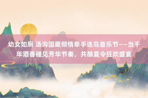 幼女如厕 汤沟国藏倾情牵手连岛音乐节——当千年酒香碰见芳华节奏，共酿夏令狂欢盛宴