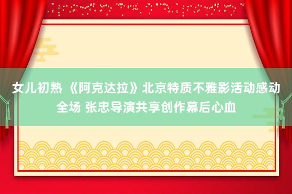 女儿初熟 《阿克达拉》北京特质不雅影活动感动全场 张忠导演共享创作幕后心血
