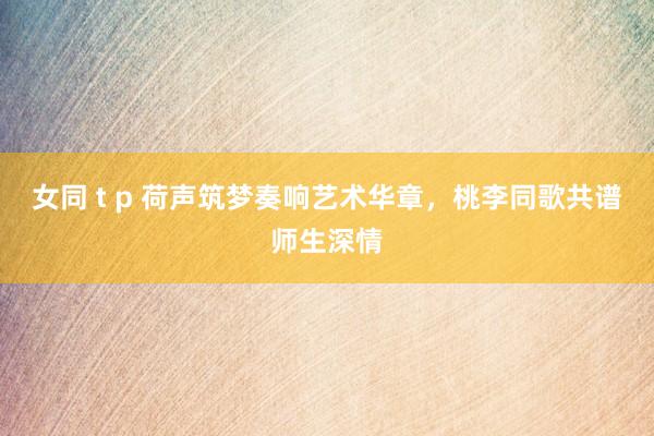 女同 t p 荷声筑梦奏响艺术华章，桃李同歌共谱师生深情